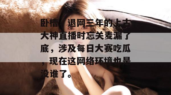 卧槽,退网三年的上古大神直播时忘关麦漏了底,涉及每日大赛吃瓜,现在这网络环境也是没谁了。 卧槽,退网三年的上古大神直播时忘关麦漏了底,涉及每日大赛吃瓜,现在这网络环境也是没谁了。
