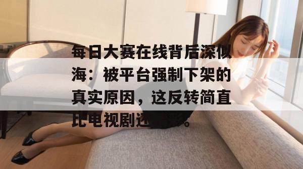 每日大赛在线背后深似海：被平台强制下架的真实原因，这反转简直比电视剧还精彩。