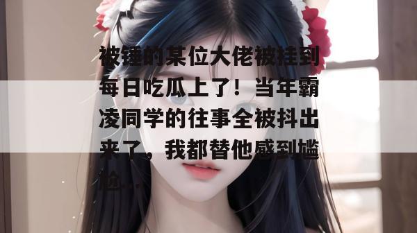 被锤的某位大佬被挂到每日吃瓜上了！当年霸凌同学的往事全被抖出来了，我都替他感到尴尬...