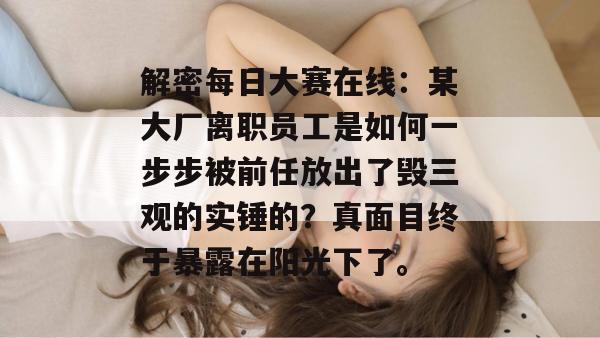 解密每日大赛在线：某大厂离职员工是如何一步步被前任放出了毁三观的实锤的？真面目终于暴露在阳光下了。