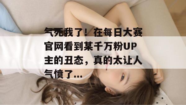 气死我了！在每日大赛官网看到某千万粉UP主的丑态，真的太让人气愤了...