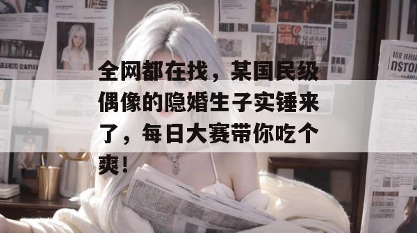 全网都在找，某国民级偶像的隐婚生子实锤来了，每日大赛带你吃个爽！