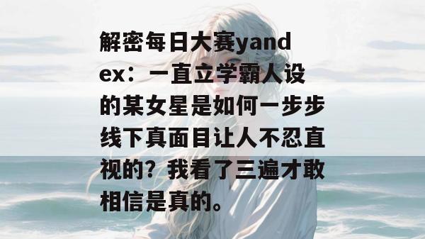 解密每日大赛yandex:一直立学霸人设的某女星是如何一步步线下真面目让人不忍直视的?我看了三遍才敢相信是真的。 解密每日大赛yandex:一直立学霸人设的某女星是如何一步步线下真面目让人不忍直视的?我看了三遍才敢相信是真的。
