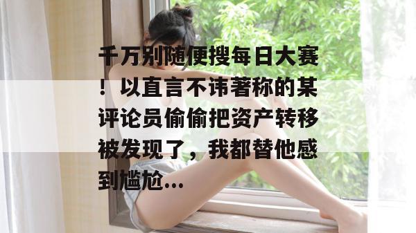 千万别随便搜每日大赛！以直言不讳著称的某评论员偷偷把资产转移被发现了，我都替他感到尴尬...