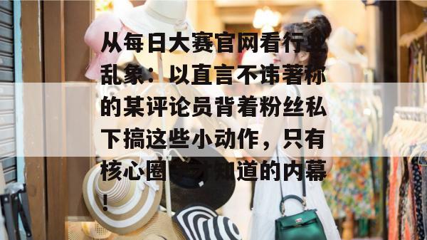从每日大赛官网看行业乱象:以直言不讳著称的某评论员背着粉丝私下搞这些小动作,只有核心圈子才知道的内幕! 从每日大赛官网看行业乱象:以直言不讳著称的某评论员背着粉丝私下搞这些小动作,只有核心圈子才知道的内幕!