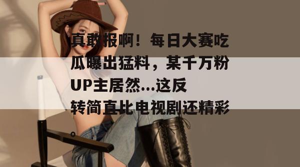 真敢报啊!每日大赛吃瓜曝出猛料,某千万粉UP主居然...这反转简直比电视剧还精彩。 真敢报啊!每日大赛吃瓜曝出猛料,某千万粉UP主居然...这反转简直比电视剧还精彩。