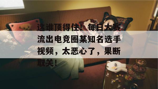 这谁顶得住!每日大赛流出电竞圈某知名选手视频,太恶心了,果断取关! 这谁顶得住!每日大赛流出电竞圈某知名选手视频,太恶心了,果断取关!
