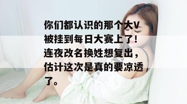你们都认识的那个大V被挂到每日大赛上了！连夜改名换姓想复出，估计这次是真的要凉透了。