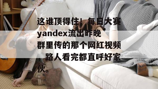 这谁顶得住！每日大赛yandex流出昨晚群里传的那个网红视频，路人看完都直呼好家伙。