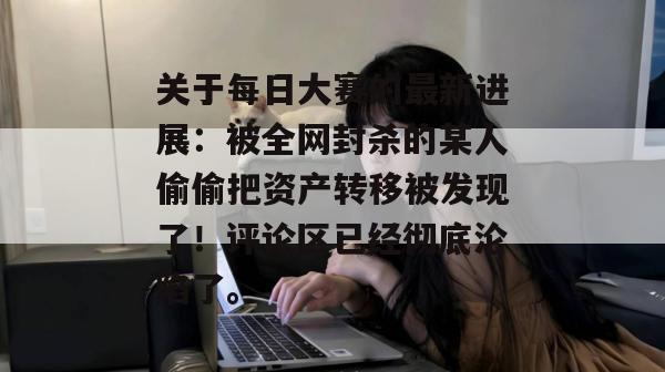 关于每日大赛的最新进展：被全网封杀的某人偷偷把资产转移被发现了！评论区已经彻底沦陷了。